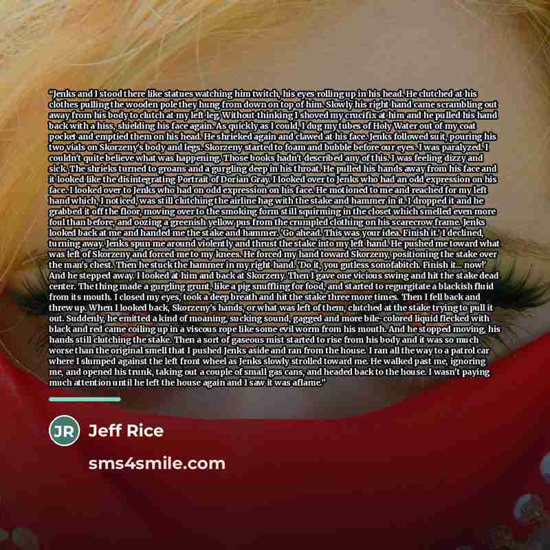 “Jenks and I stood there like statues watching him twitch, his eyes rolling up in his head. He clutched at his clothes pulling the wooden pole they hung from down on top of him. Slowly his right hand came scrambling out away from his body to clutch at my left leg. Without thinking I shoved my…” quote by Jeff Rice