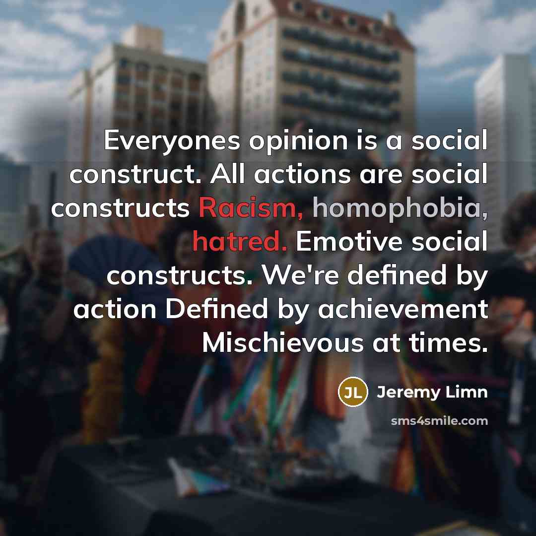 “Everyones opinion is a social construct. All actions are social constructs Racism, homophobia, hatred. Emotive social constructs. We're defined by action Defined by achievement Mischievous at times.” quote by Jeremy Limn