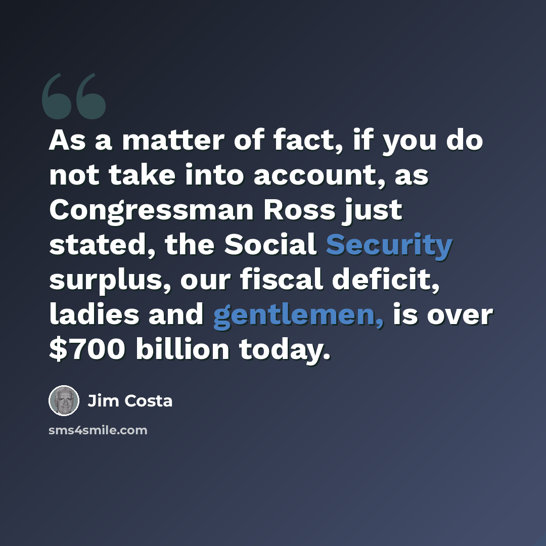 “As a matter of fact, if you do not take into account, as Congressman Ross just stated, the Social Security surplus, our fiscal deficit, ladies and gentlemen, is over $700 billion today.” quote by Jim Costa