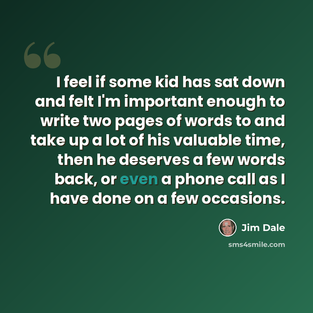“I feel if some kid has sat down and felt I'm important enough to write two pages of words to and take up a lot of his valuable time, then he deserves a few words back, or even a phone call as I have done on a few occasions.” quote by Jim Dale
