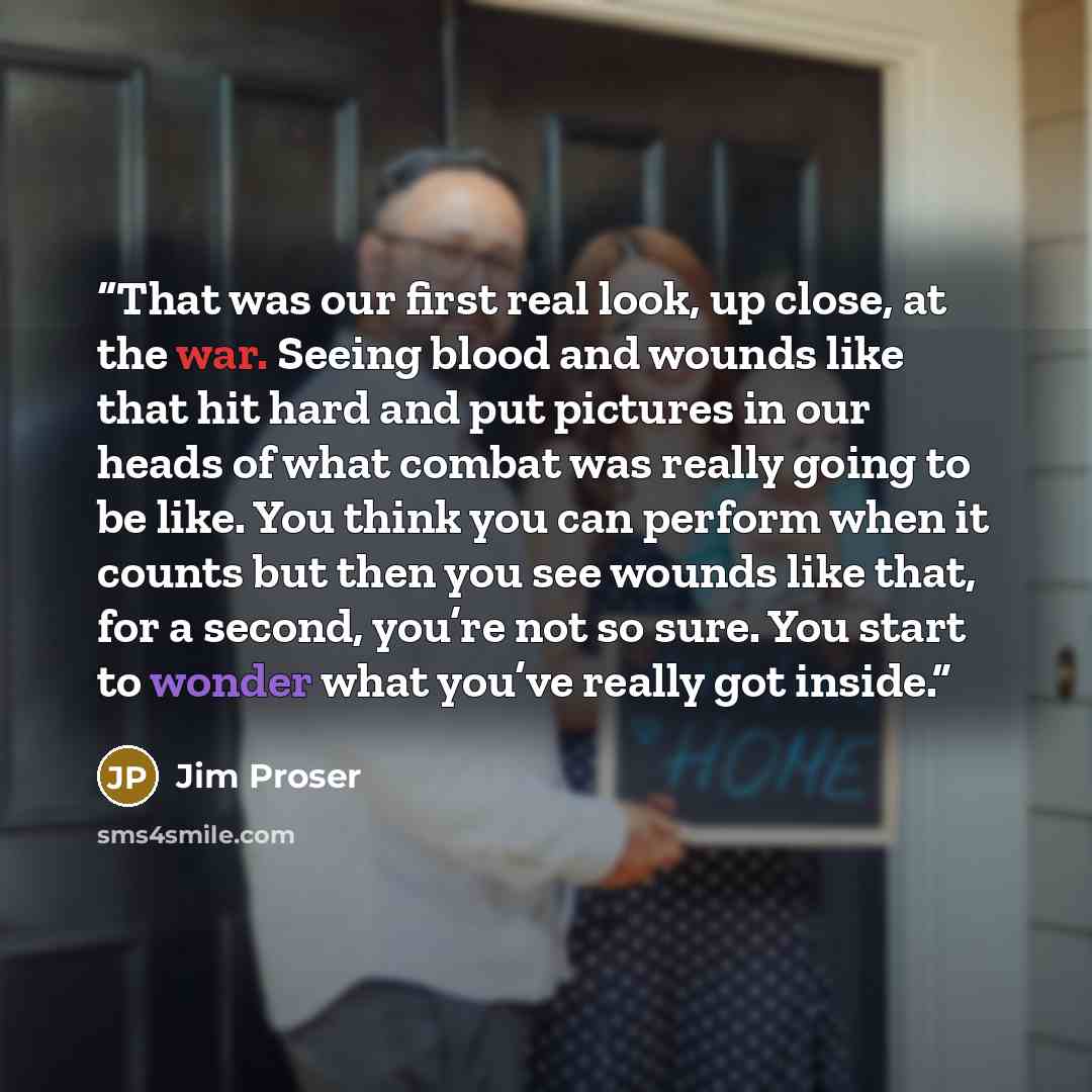 “That was our first real look, up close, at the war. Seeing blood and wounds like that hit hard and put pictures in our heads of what combat was really going to be like. You think you can perform when it counts but then you see wounds like that, for a second, you’re not so sure. You start to wonder…” quote by Jim Proser