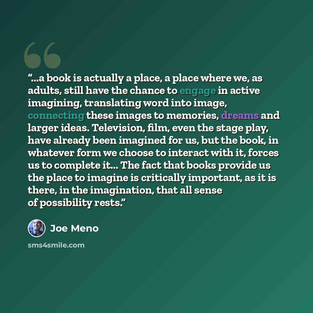 “...a book is actually a place, a place where we, as adults, still have the chance to engage in active imagining, translating word into image, connecting these images to memories, dreams and larger ideas. Television, film, even the stage play, have already been imagined for us, but the book, in…” quote by Joe Meno
