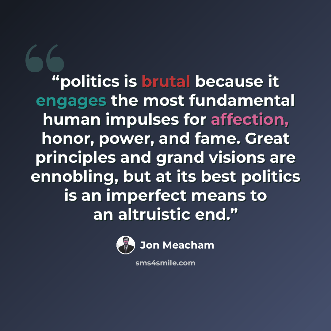 “politics is brutal because it engages the most fundamental human impulses for affection, honor, power, and fame. Great principles and grand visions are ennobling, but at its best politics is an imperfect means to an altruistic end.” quote by Jon Meacham