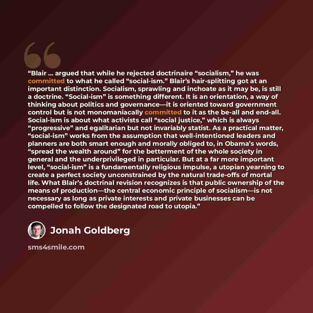 “Blair ... argued that while he rejected doctrinaire “socialism,” he was committed to what he called “social-ism.” Blair’s hair-splitting got at an important distinction. Socialism, sprawling and inchoate as it may be, is still a doctrine. “Social-ism” is something different. It is an orientation…” quote by Jonah Goldberg