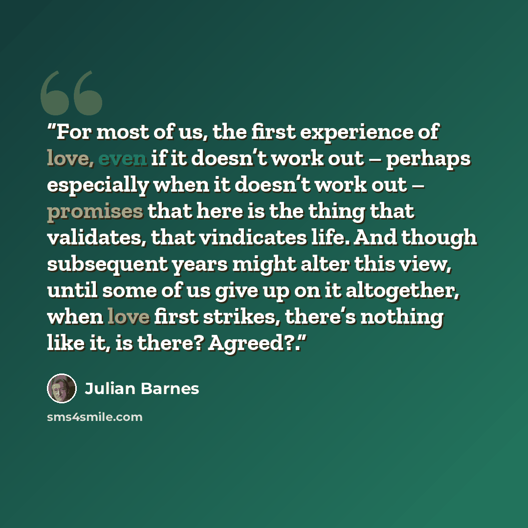 “For most of us, the first experience of love, even if it doesn’t work out – perhaps especially when it doesn’t work out – promises that here is the thing that validates, that vindicates life. And though subsequent years might alter this view, until some of us give up on it altogether, when love…” quote by Julian Barnes