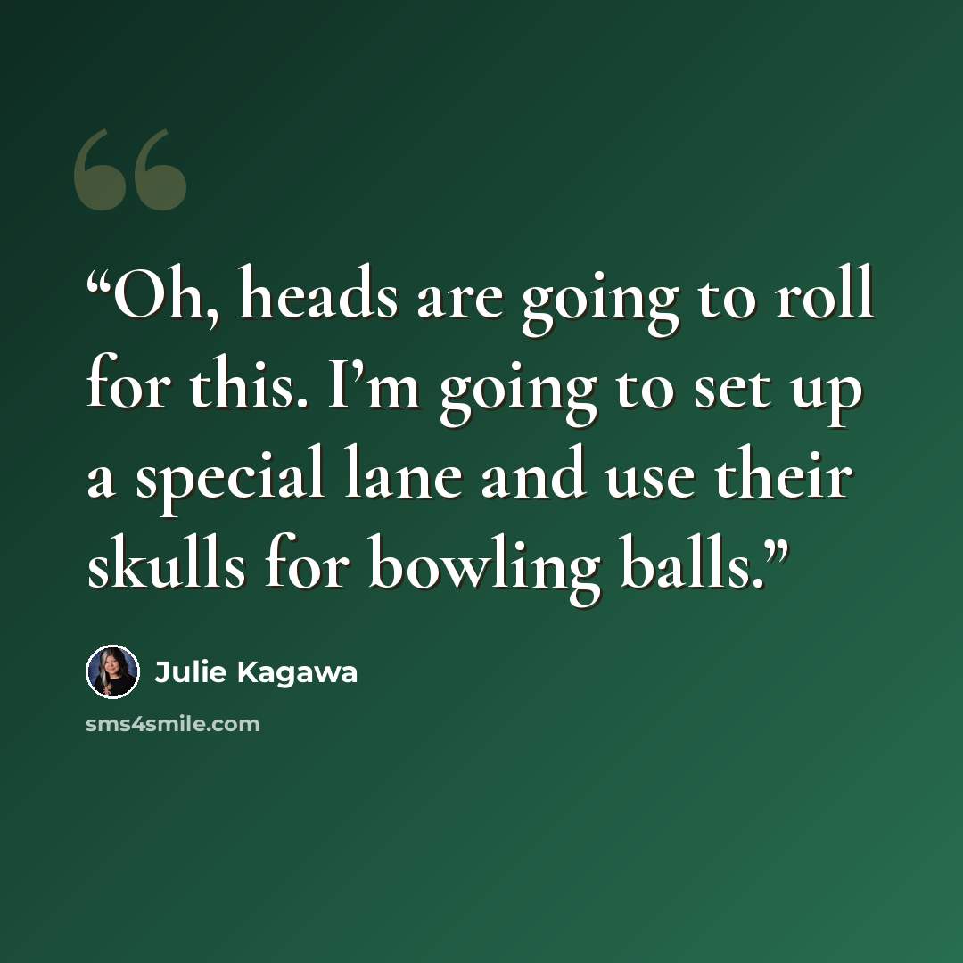“Oh, heads are going to roll for this. I’m going to set up a special lane and use their skulls for bowling balls.” quote by Julie Kagawa