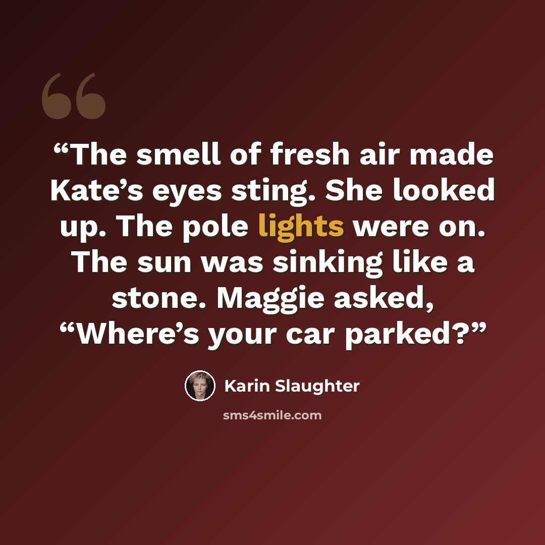 “The smell of fresh air made Kate’s eyes sting. She looked up. The pole lights were on. The sun was sinking like a stone. Maggie asked, “Where’s your car parked?” quote by Karin Slaughter