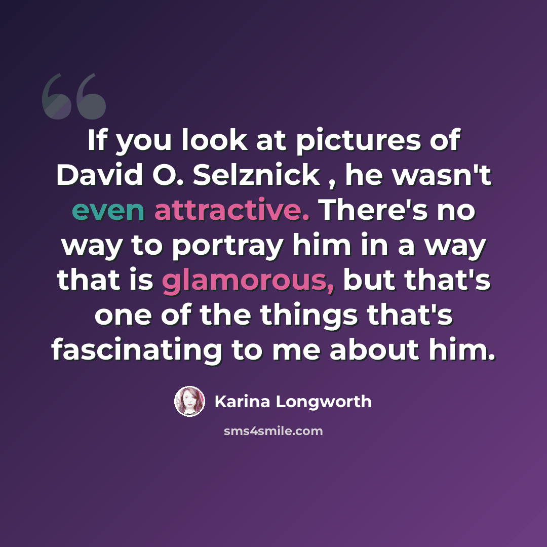 “If you look at pictures of David O. Selznick , he wasn't even attractive. There's no way to portray him in a way that is glamorous, but that's one of the things that's fascinating to me about him.” quote by Karina Longworth
