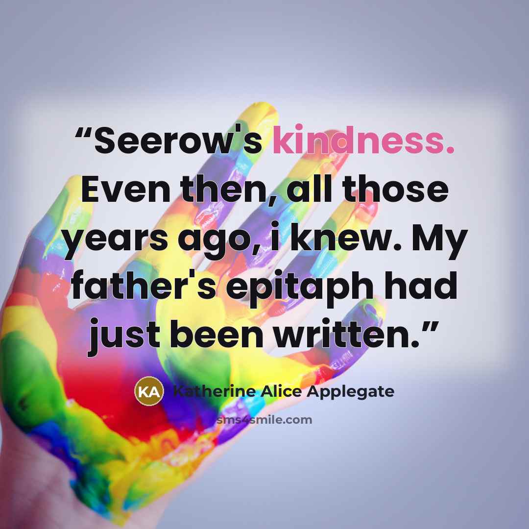 “Seerow's kindness. Even then, all those years ago, i knew. My father's epitaph had just been written.” quote by Katherine Alice Applegate