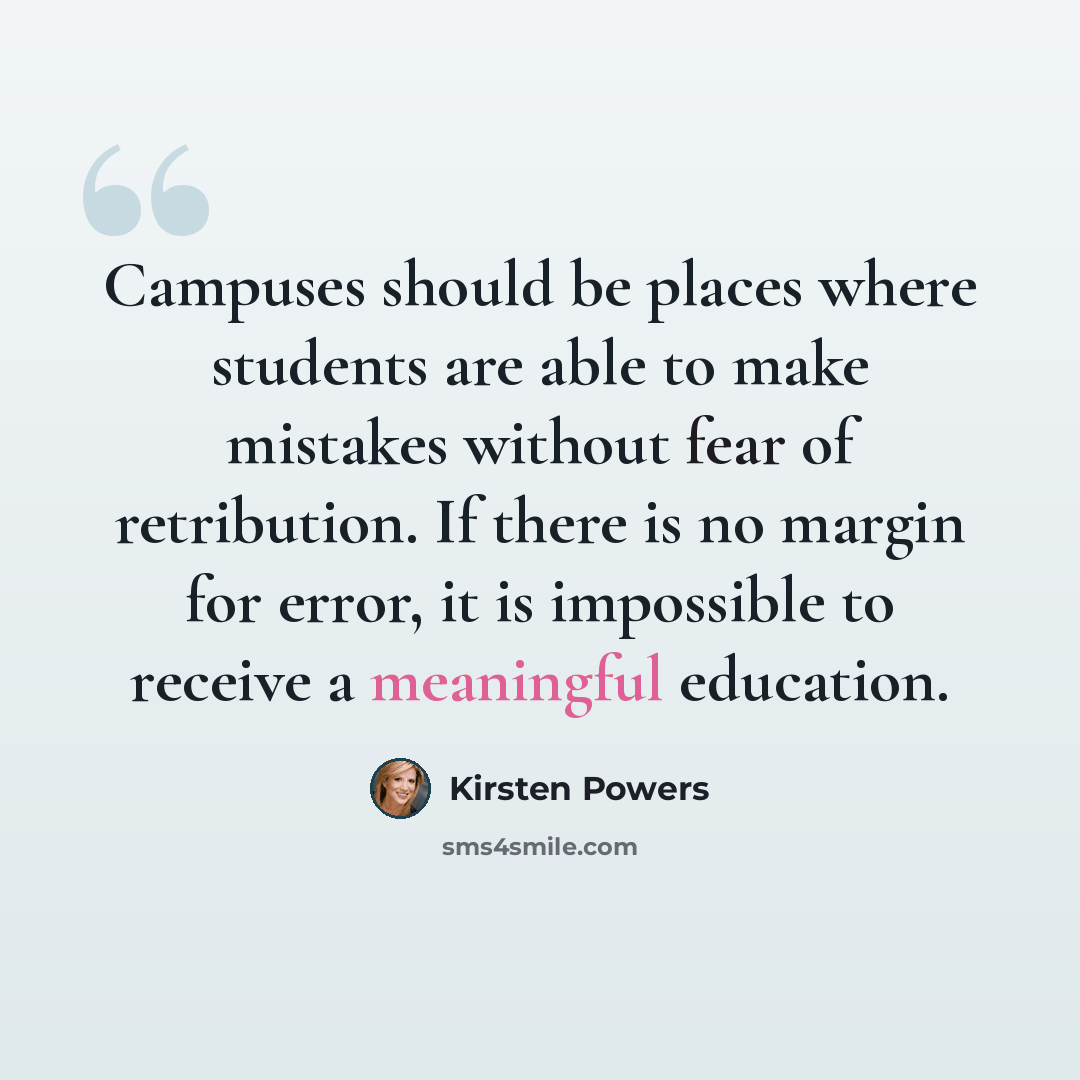 “Campuses should be places where students are able to make mistakes without fear of retribution. If there is no margin for error, it is impossible to receive a meaningful education.” quote by Kirsten Powers