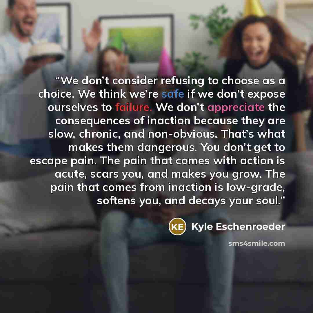 “We don’t consider refusing to choose as a choice. We think we’re safe if we don’t expose ourselves to failure. We don’t appreciate the consequences of inaction because they are slow, chronic, and non-obvious. That’s what makes them dangerous. You don’t get to escape pain. The pain that comes with…” quote by Kyle Eschenroeder