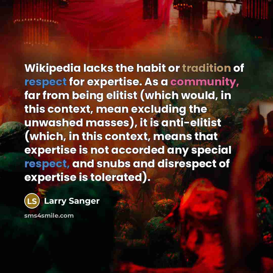 “Wikipedia lacks the habit or tradition of respect for expertise. As a community, far from being elitist (which would, in this context, mean excluding the unwashed masses), it is anti-elitist (which, in this context, means that expertise is not accorded any special respect, and snubs and disrespect…” quote by Larry Sanger