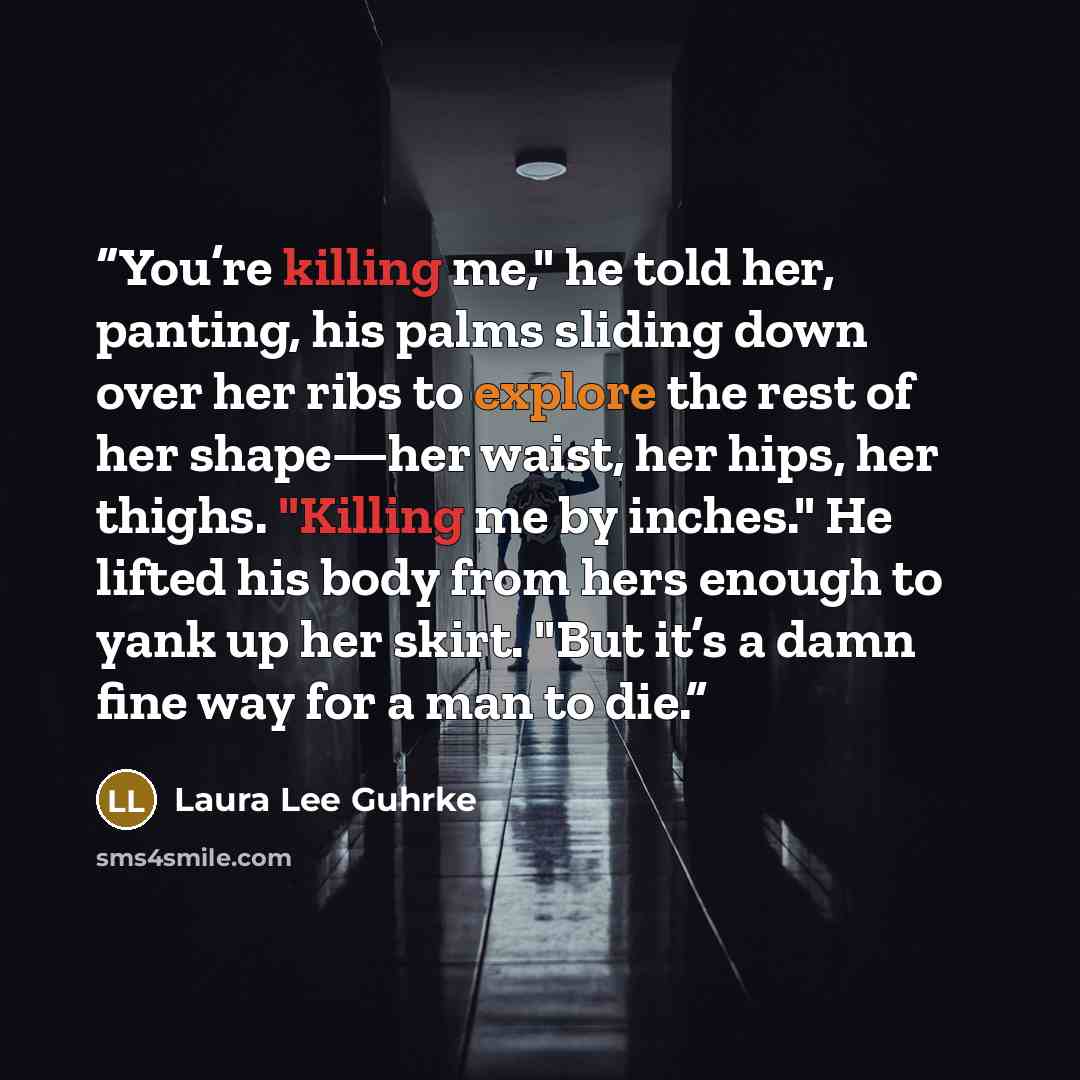 “You’re killing me," he told her, panting, his palms sliding down over her ribs to explore the rest of her shape—her waist, her hips, her thighs. "Killing me by inches." He lifted his body from hers enough to yank up her skirt. "But it’s a damn fine way for a man to die.” quote by Laura Lee Guhrke