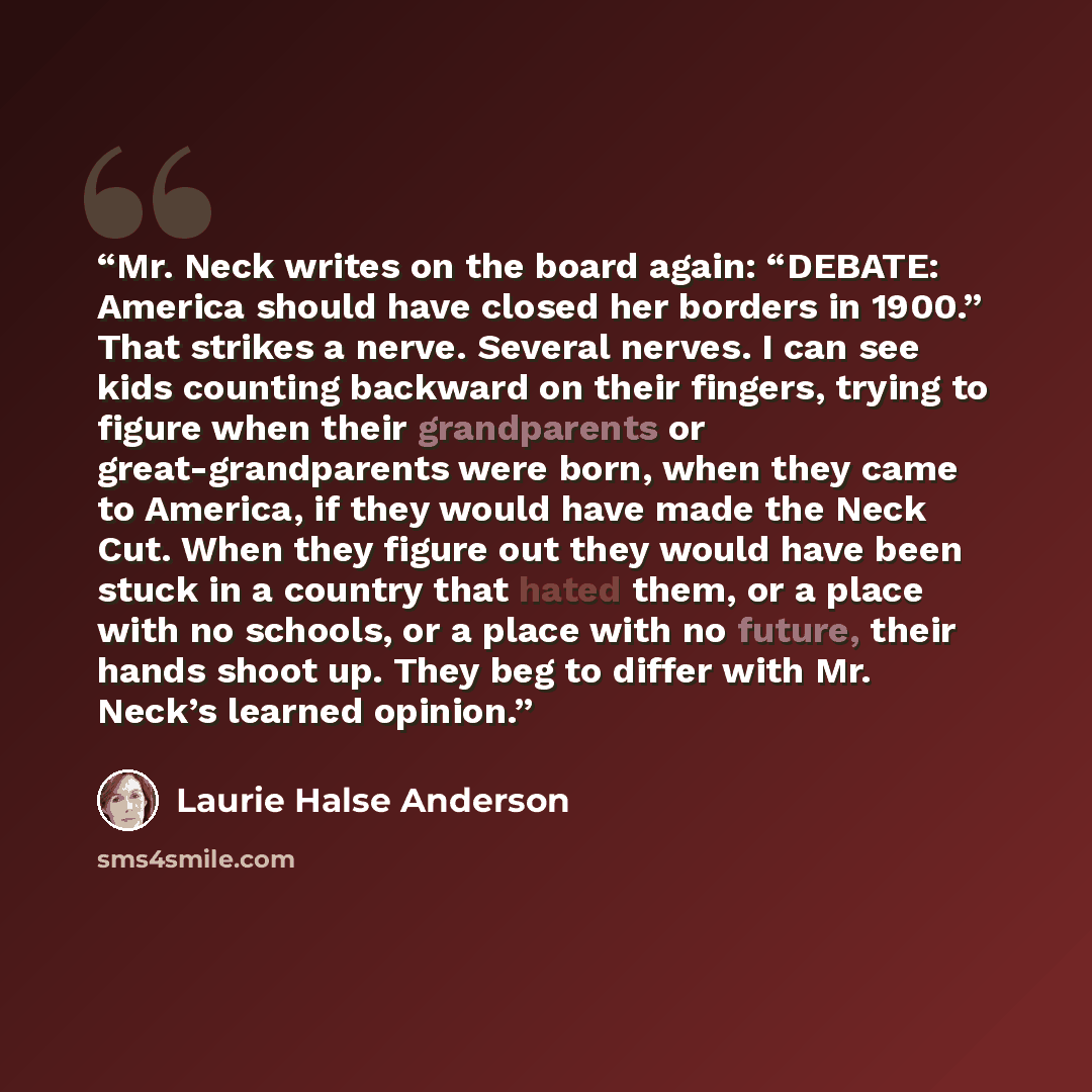“Mr. Neck writes on the board again: “DEBATE: America should have closed her borders in 1900.” That strikes a nerve. Several nerves. I can see kids counting backward on their fingers, trying to figure when their grandparents or great-grandparents were born, when they came to America, if they would…” quote by Laurie Halse Anderson