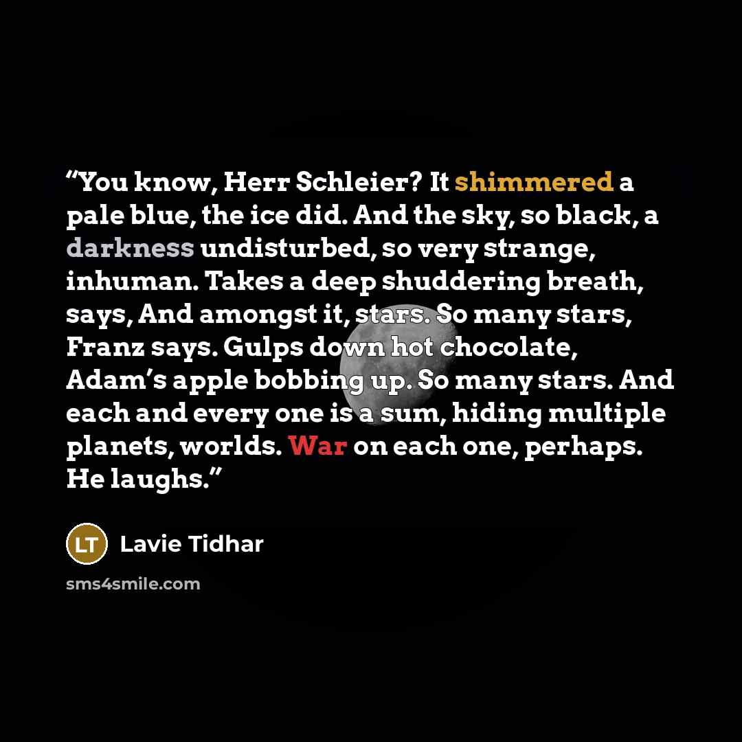 “You know, Herr Schleier? It shimmered a pale blue, the ice did. And the sky, so black, a darkness undisturbed, so very strange, inhuman. Takes a deep shuddering breath, says, And amongst it, stars. So many stars, Franz says. Gulps down hot chocolate, Adam’s apple bobbing up. So many stars. And…” quote by Lavie Tidhar