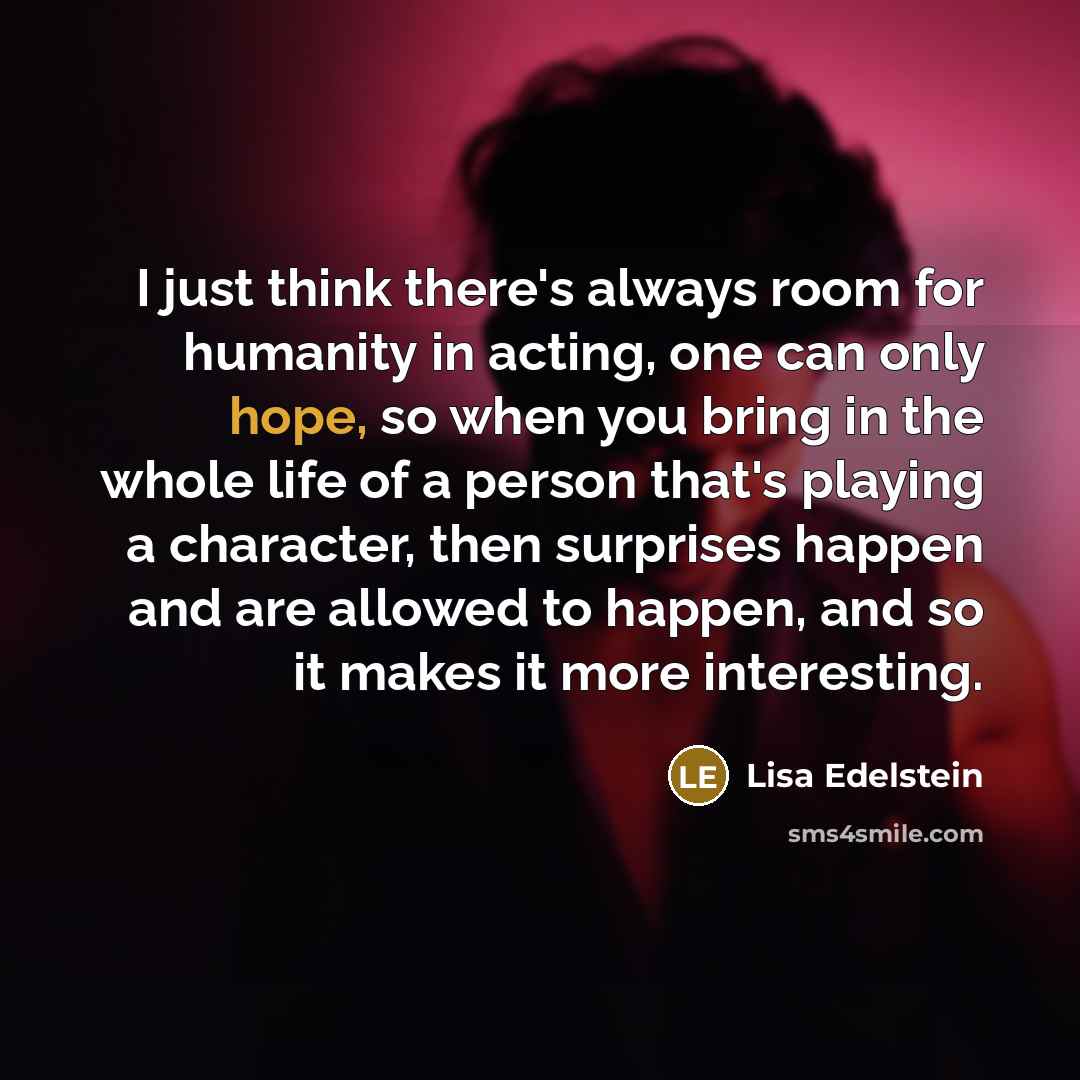 “I just think there's always room for humanity in acting, one can only hope, so when you bring in the whole life of a person that's playing a character, then surprises happen and are allowed to happen, and so it makes it more interesting.” quote by Lisa Edelstein