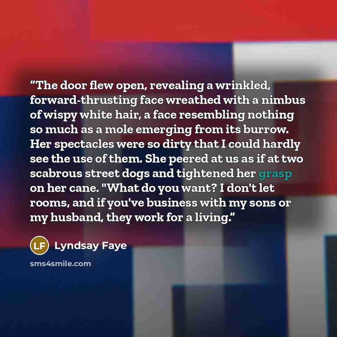 “The door flew open, revealing a wrinkled, forward-thrusting face wreathed with a nimbus of wispy white hair, a face resembling nothing so much as a mole emerging from its burrow. Her spectacles were so dirty that I could hardly see the use of them. She peered at us as if at two scabrous street…” quote by Lyndsay Faye