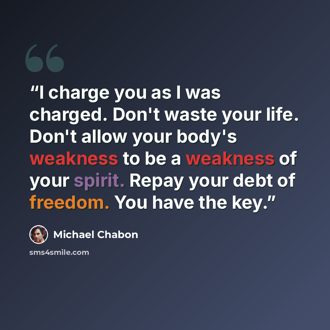 “I charge you as I was charged. Don't waste your life. Don't allow your body's weakness to be a weakness of your spirit. Repay your debt of freedom. You have the key.” quote by Michael Chabon