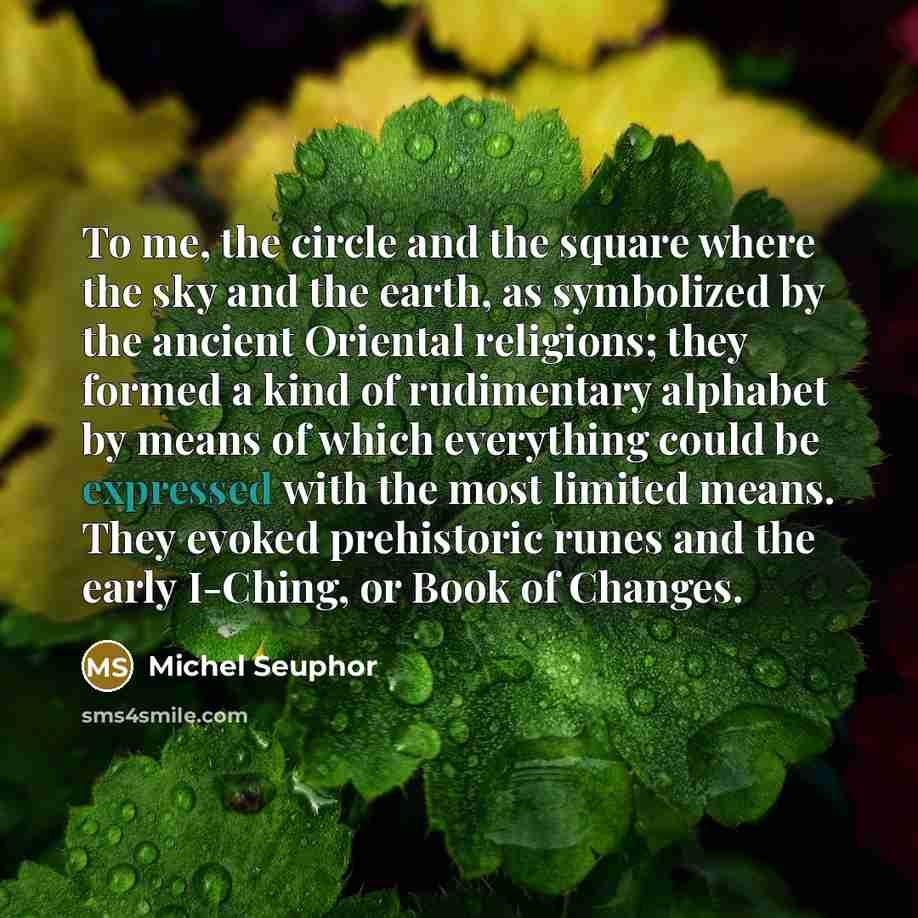 “To me, the circle and the square where the sky and the earth, as symbolized by the ancient Oriental religions; they formed a kind of rudimentary alphabet by means of which everything could be expressed with the most limited means. They evoked prehistoric runes and the early I-Ching, or Book of…” quote by Michel Seuphor