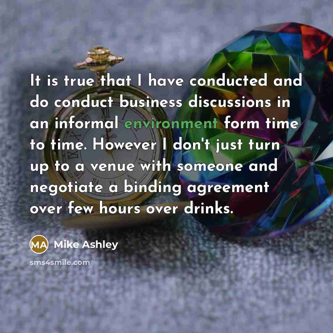 “It is true that I have conducted and do conduct business discussions in an informal environment form time to time. However I don't just turn up to a venue with someone and negotiate a binding agreement over few hours over drinks.” quote by Mike Ashley