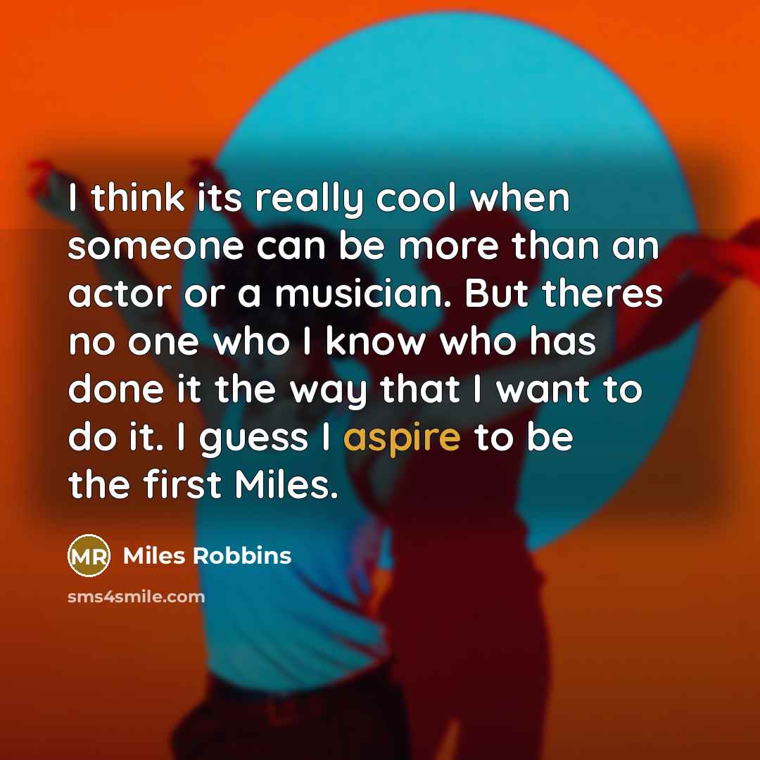 “I think its really cool when someone can be more than an actor or a musician. But theres no one who I know who has done it the way that I want to do it. I guess I aspire to be the first Miles.” quote by Miles Robbins