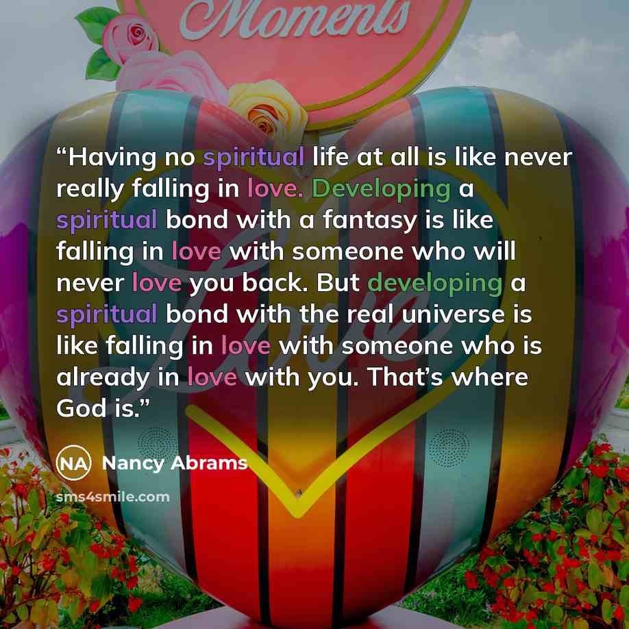 “Having no spiritual life at all is like never really falling in love. Developing a spiritual bond with a fantasy is like falling in love with someone who will never love you back. But developing a spiritual bond with the real universe is like falling in love with someone who is already in love…” quote by Nancy Abrams