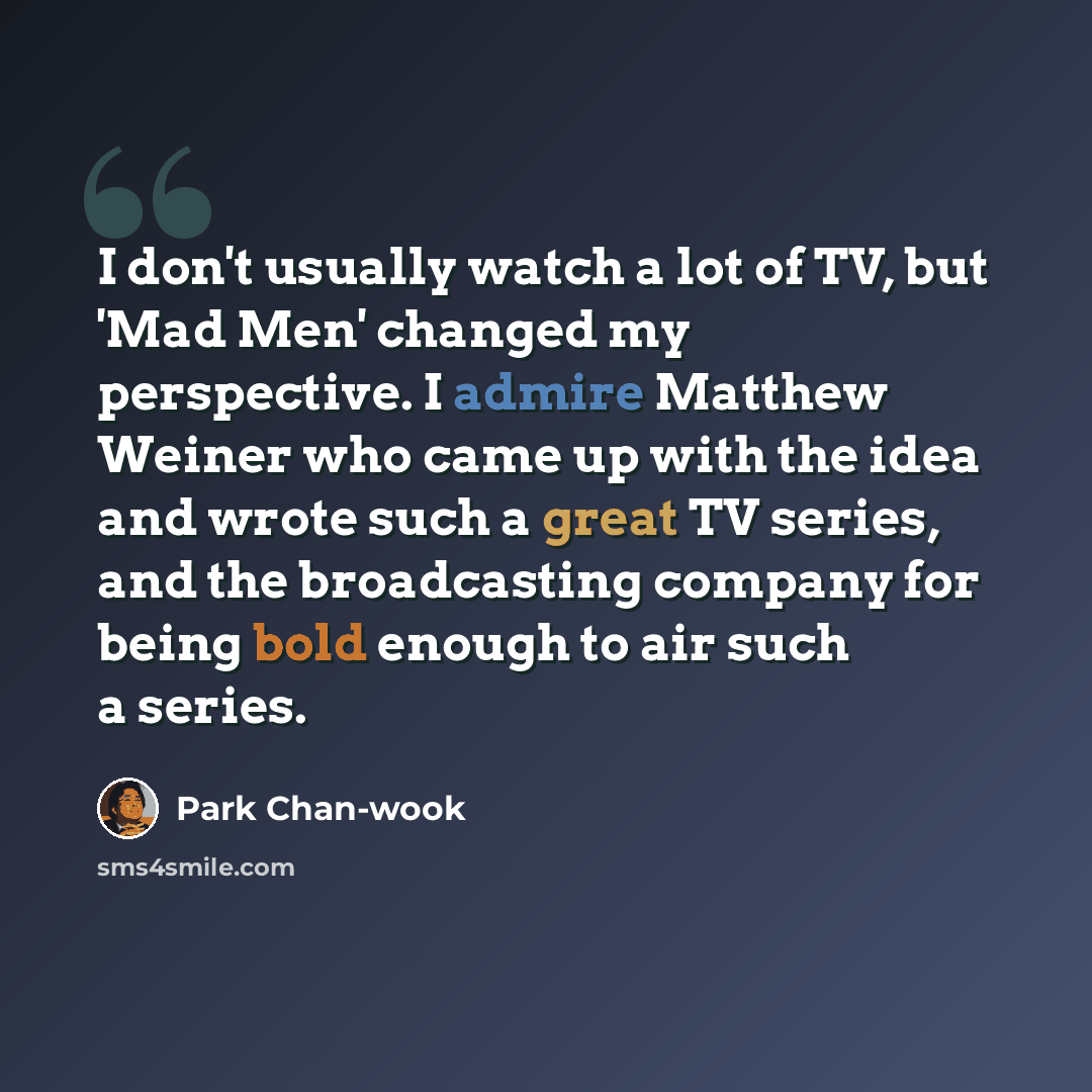 “I don't usually watch a lot of TV, but 'Mad Men' changed my perspective. I admire Matthew Weiner who came up with the idea and wrote such a great TV series, and the broadcasting company for being bold enough to air such a series.” quote by Park Chan-wook