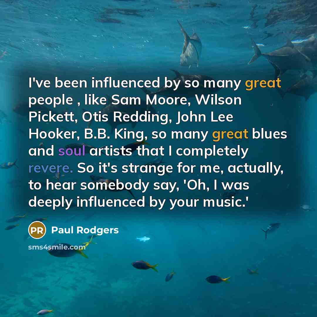 “I've been influenced by so many great people , like Sam Moore, Wilson Pickett, Otis Redding, John Lee Hooker, B.B. King, so many great blues and soul artists that I completely revere. So it's strange for me, actually, to hear somebody say, 'Oh, I was deeply influenced by your music.'” quote by Paul Rodgers