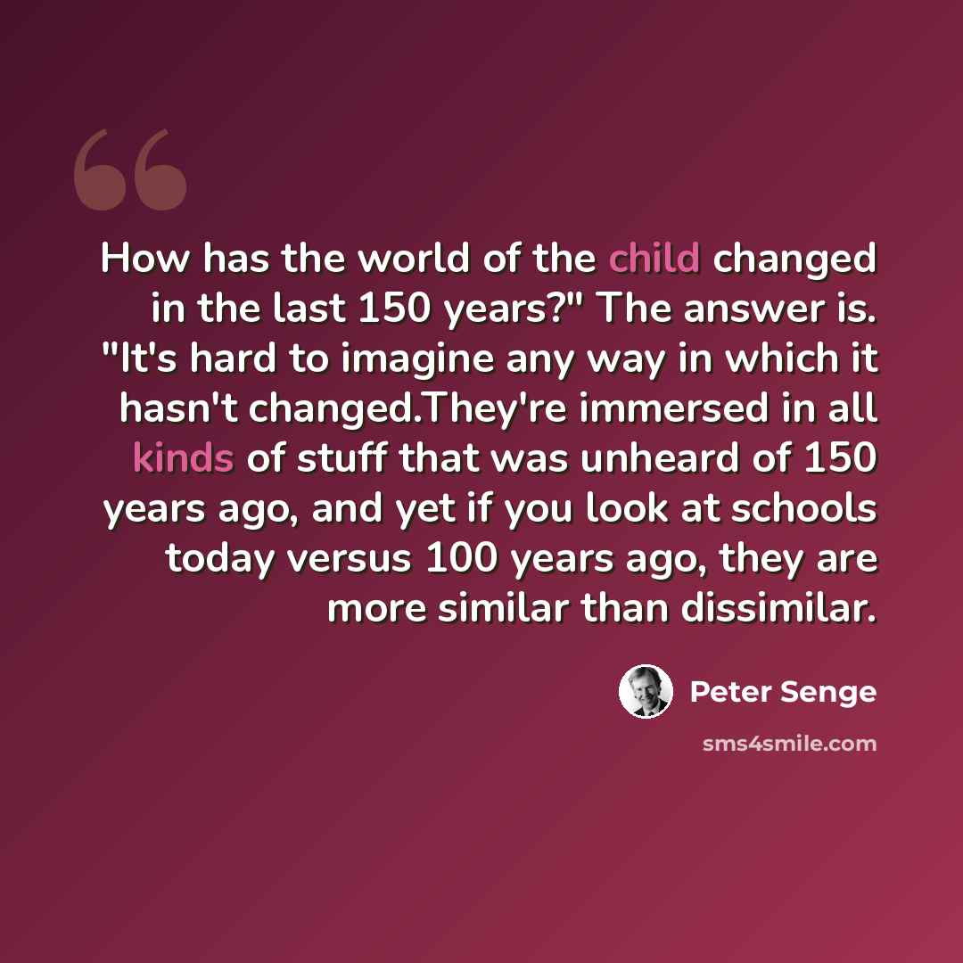 “How has the world of the child changed in the last 150 years?" The answer is. "It's hard to imagine any way in which it hasn't changed.They're immersed in all kinds of stuff that was unheard of 150 years ago, and yet if you look at schools today versus 100 years ago, they are more similar than…” quote by Peter Senge