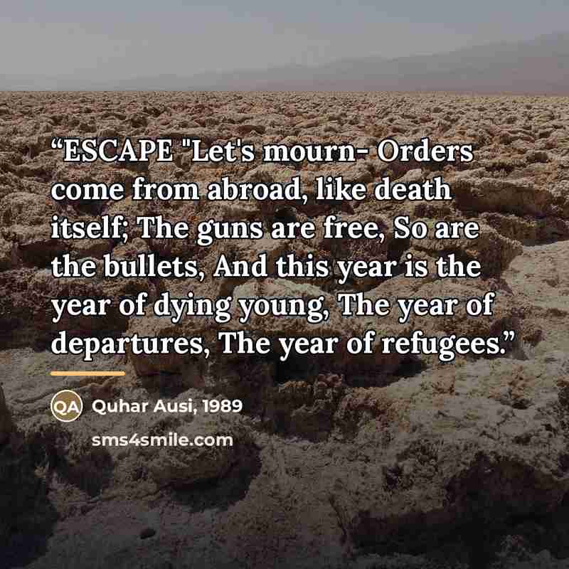 “ESCAPE "Let's mourn- Orders come from abroad, like death itself; The guns are free, So are the bullets, And this year is the year of dying young, The year of departures, The year of refugees.” quote by 1989 Quhar Ausi