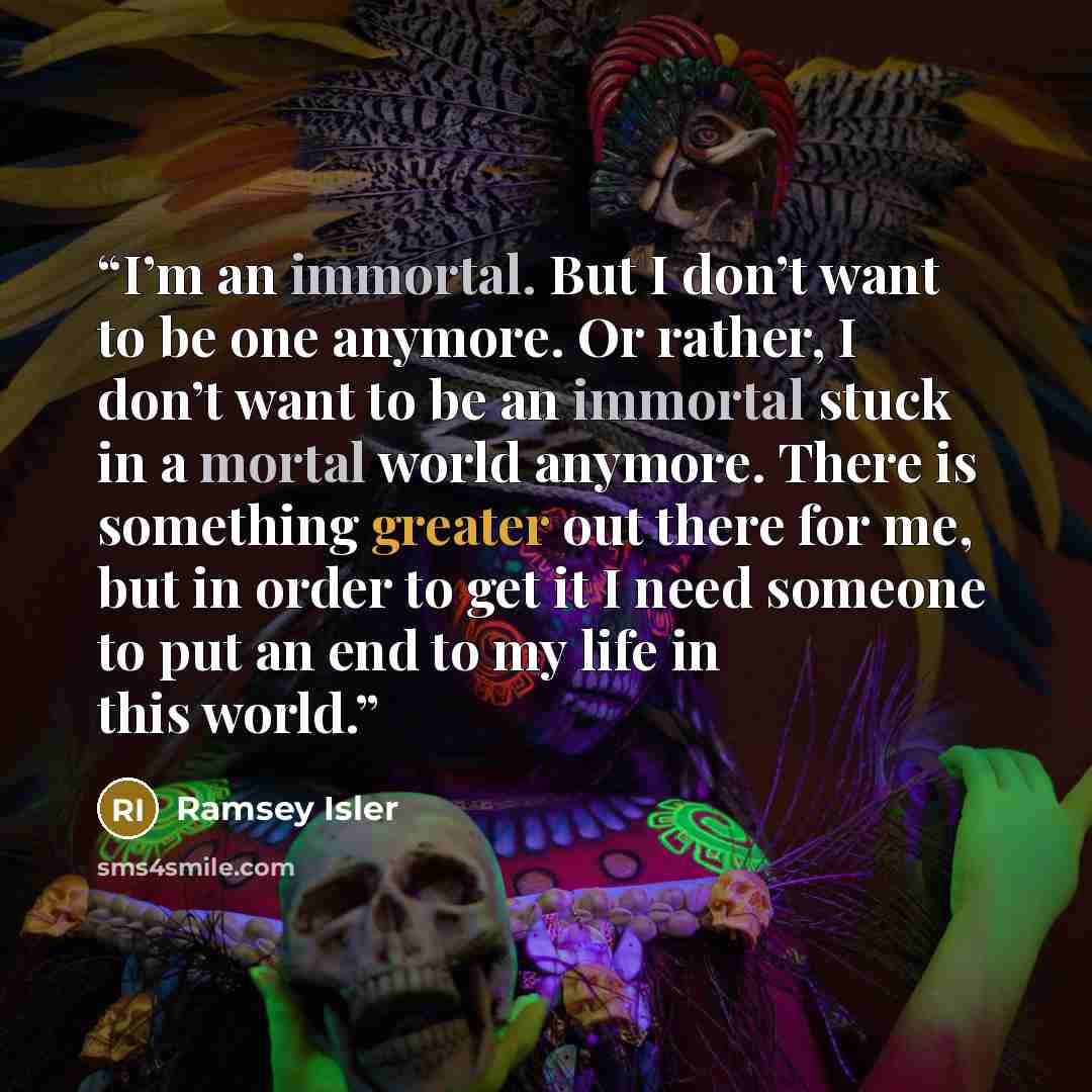 “I’m an immortal. But I don’t want to be one anymore. Or rather, I don’t want to be an immortal stuck in a mortal world anymore. There is something greater out there for me, but in order to get it I need someone to put an end to my life in this world.” quote by Ramsey Isler