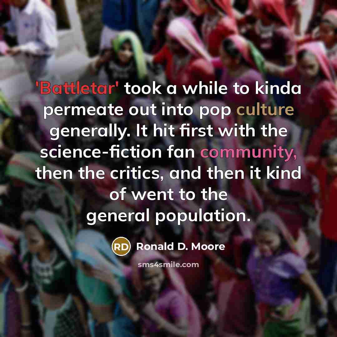 “'Battletar' took a while to kinda permeate out into pop culture generally. It hit first with the science-fiction fan community, then the critics, and then it kind of went to the general population.” quote by Ronald D. Moore
