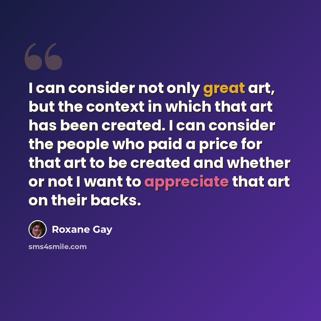 “I can consider not only great art, but the context in which that art has been created. I can consider the people who paid a price for that art to be created and whether or not I want to appreciate that art on their backs.” quote by Roxane Gay