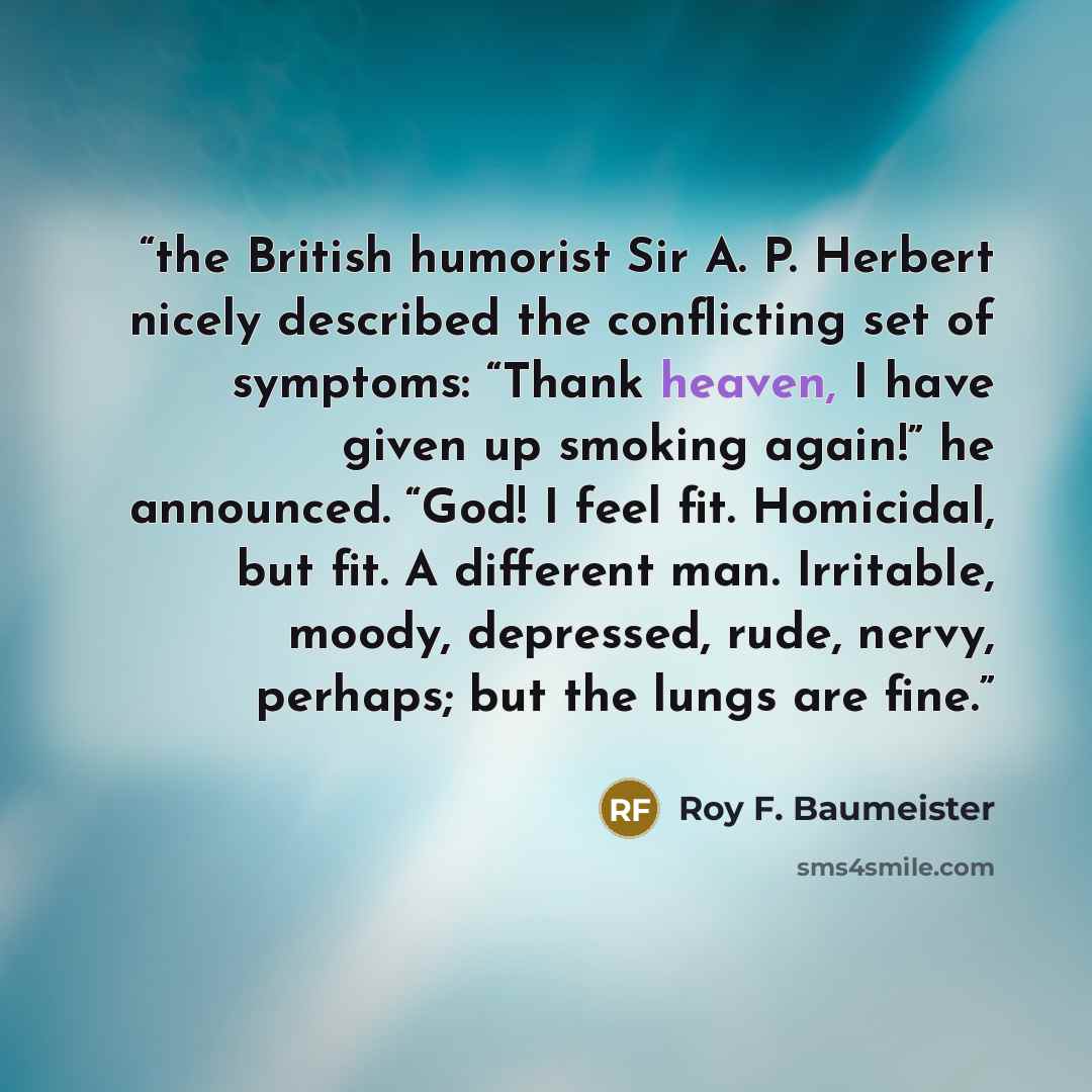 “the British humorist Sir A. P. Herbert nicely described the conflicting set of symptoms: “Thank heaven, I have given up smoking again!” he announced. “God! I feel fit. Homicidal, but fit. A different man. Irritable, moody, depressed, rude, nervy, perhaps; but the lungs are fine.” quote by Roy F. Baumeister
