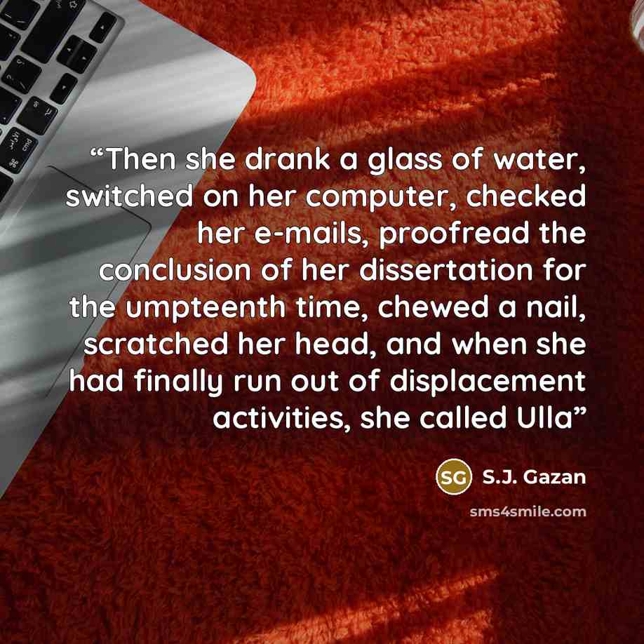 “Then she drank a glass of water, switched on her computer, checked her e-mails, proofread the conclusion of her dissertation for the umpteenth time, chewed a nail, scratched her head, and when she had finally run out of displacement activities, she called Ulla” quote by S.J. Gazan