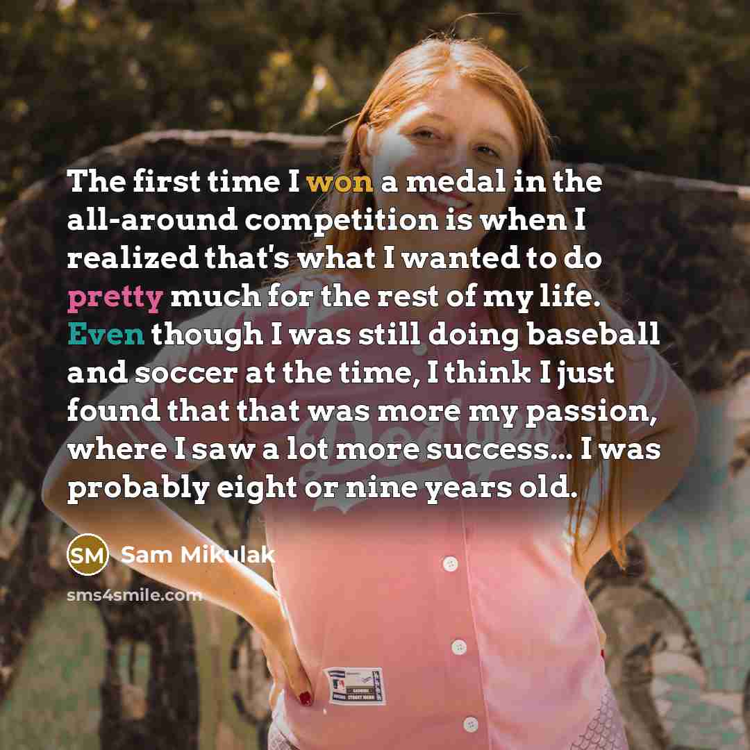 “The first time I won a medal in the all-around competition is when I realized that's what I wanted to do pretty much for the rest of my life. Even though I was still doing baseball and soccer at the time, I think I just found that that was more my passion, where I saw a lot more success... I was…” quote by Sam Mikulak