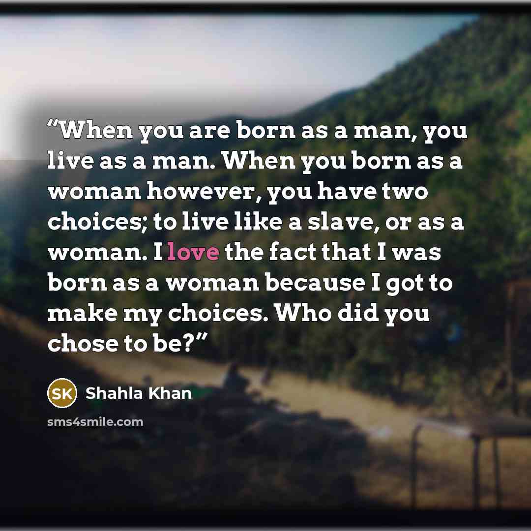 “When you are born as a man, you live as a man. When you born as a woman however, you have two choices; to live like a slave, or as a woman. I love the fact that I was born as a woman because I got to make my choices. Who did you chose to be?” quote by Shahla Khan