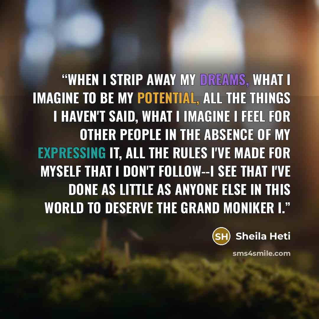 “When I strip away my dreams, what I imagine to be my potential, all the things I haven't said, what I imagine I feel for other people in the absence of my expressing it, all the rules I've made for myself that I don't follow--I see that I've done as little as anyone else in this world to deserve…” quote by Sheila Heti