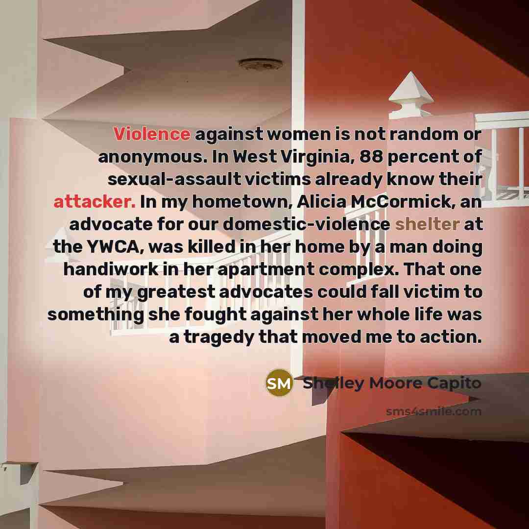 “Violence against women is not random or anonymous. In West Virginia, 88 percent of sexual-assault victims already know their attacker. In my hometown, Alicia McCormick, an advocate for our domestic-violence shelter at the YWCA, was killed in her home by a man doing handiwork in her apartment…” quote by Shelley Moore Capito