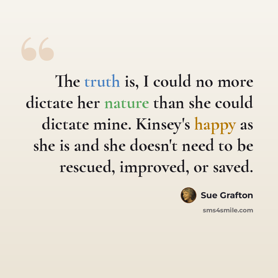 “The truth is, I could no more dictate her nature than she could dictate mine. Kinsey's happy as she is and she doesn't need to be rescued, improved, or saved.” quote by Sue Grafton