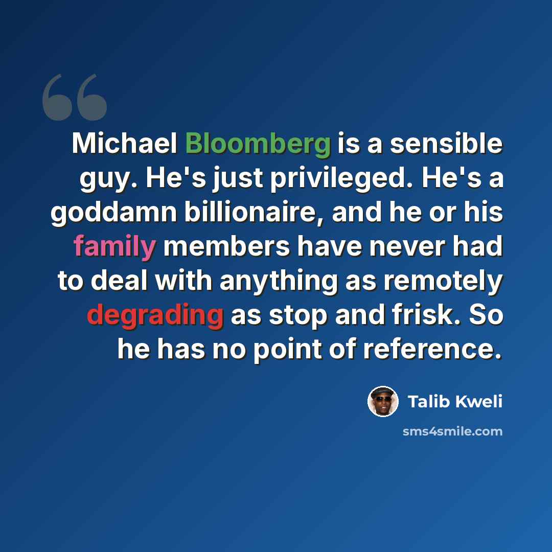 “Michael Bloomberg is a sensible guy. He's just privileged. He's a goddamn billionaire, and he or his family members have never had to deal with anything as remotely degrading as stop and frisk. So he has no point of reference.” quote by Talib Kweli