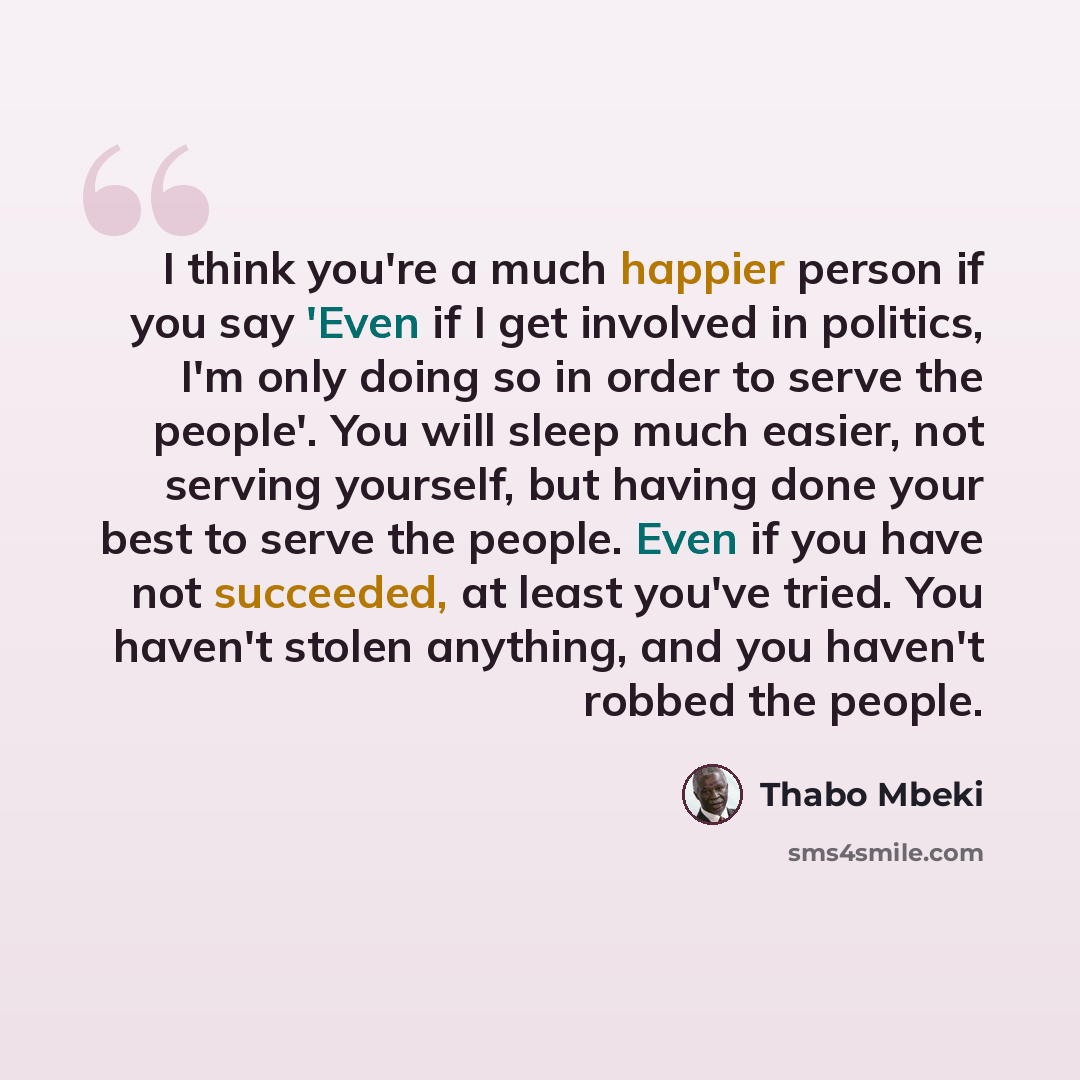 “I think you're a much happier person if you say 'Even if I get involved in politics, I'm only doing so in order to serve the people'. You will sleep much easier, not serving yourself, but having done your best to serve the people. Even if you have not succeeded, at least you've tried. You haven't…” quote by Thabo Mbeki