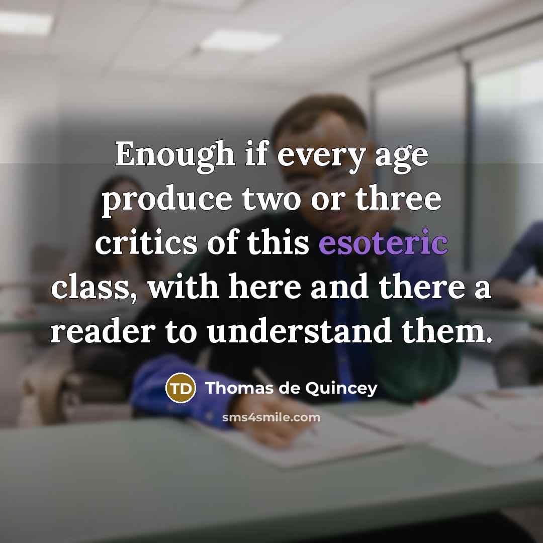 “Enough if every age produce two or three critics of this esoteric class, with here and there a reader to understand them.” quote by Thomas de Quincey