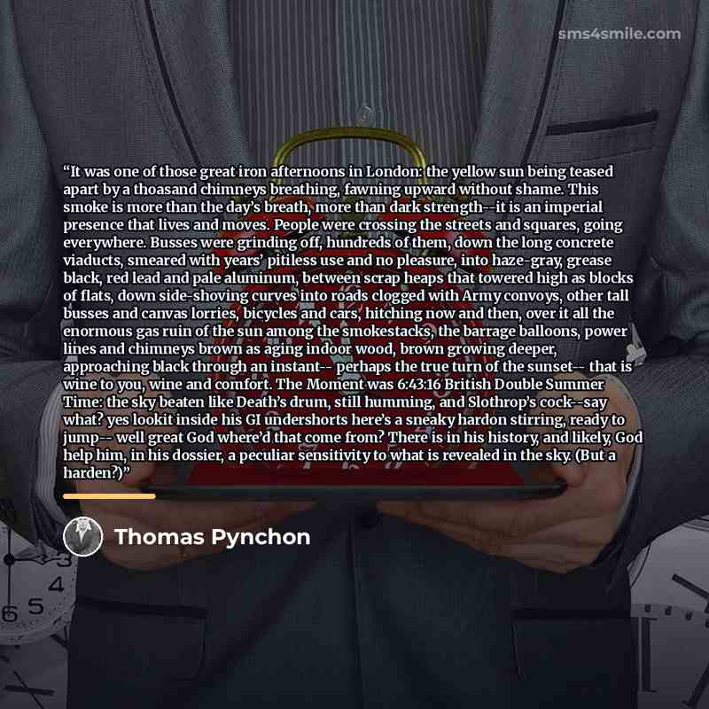 “It was one of those great iron afternoons in London: the yellow sun being teased apart by a thoasand chimneys breathing, fawning upward without shame. This smoke is more than the day’s breath, more than dark strength--it is an imperial presence that lives and moves. People were crossing the…” quote by Thomas Pynchon