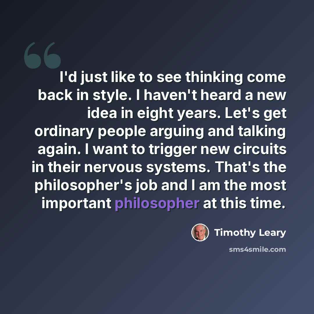 “I'd just like to see thinking come back in style. I haven't heard a new idea in eight years. Let's get ordinary people arguing and talking again. I want to trigger new circuits in their nervous systems. That's the philosopher's job and I am the most important philosopher at this time.” quote by Timothy Leary
