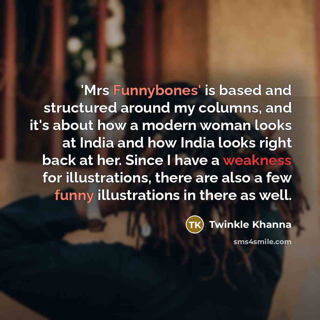 “'Mrs Funnybones' is based and structured around my columns, and it's about how a modern woman looks at India and how India looks right back at her. Since I have a weakness for illustrations, there are also a few funny illustrations in there as well.” quote by Twinkle Khanna