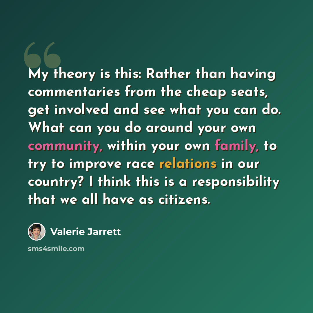 “My theory is this: Rather than having commentaries from the cheap seats, get involved and see what you can do. What can you do around your own community, within your own family, to try to improve race relations in our country? I think this is a responsibility that we all have as citizens.” quote by Valerie Jarrett