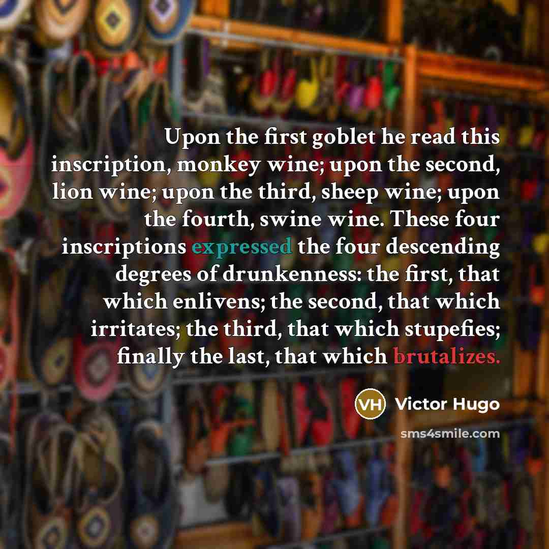 “Upon the first goblet he read this inscription, monkey wine; upon the second, lion wine; upon the third, sheep wine; upon the fourth, swine wine. These four inscriptions expressed the four descending degrees of drunkenness: the first, that which enlivens; the second, that which irritates; the…” quote by Victor Hugo
