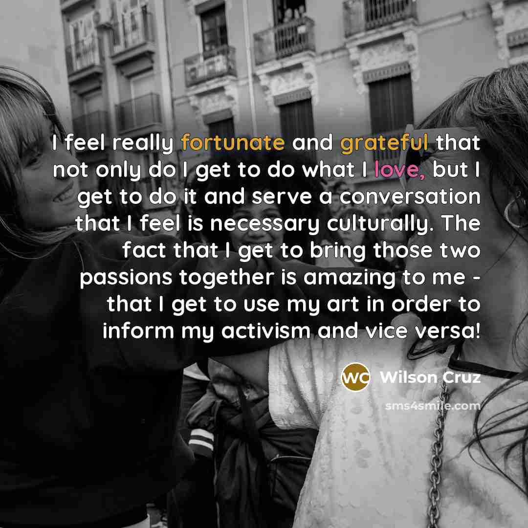 “I feel really fortunate and grateful that not only do I get to do what I love, but I get to do it and serve a conversation that I feel is necessary culturally. The fact that I get to bring those two passions together is amazing to me - that I get to use my art in order to inform my activism and…” quote by Wilson Cruz