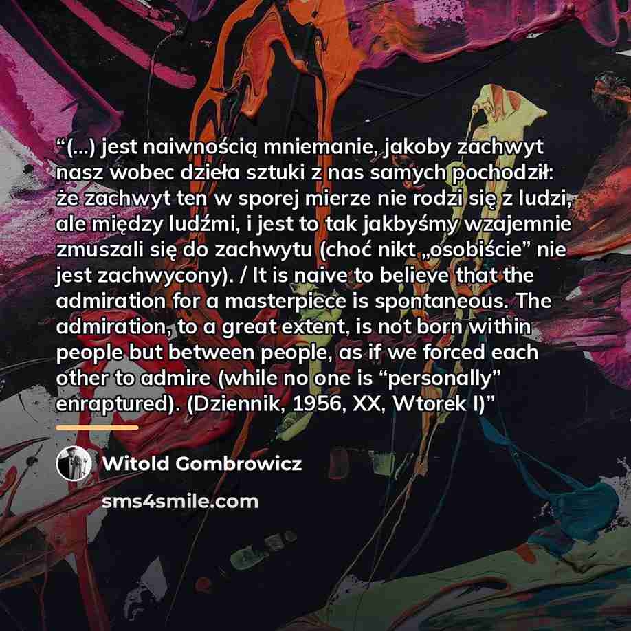 “(…) jest naiwnością mniemanie, jakoby zachwyt nasz wobec dzieła sztuki z nas samych pochodził: że zachwyt ten w sporej mierze nie rodzi się z ludzi, ale między ludźmi, i jest to tak jakbyśmy wzajemnie zmuszali się do zachwytu (choć nikt „osobiście” nie jest zachwycony). / It is naive to believe…” quote by Witold Gombrowicz
